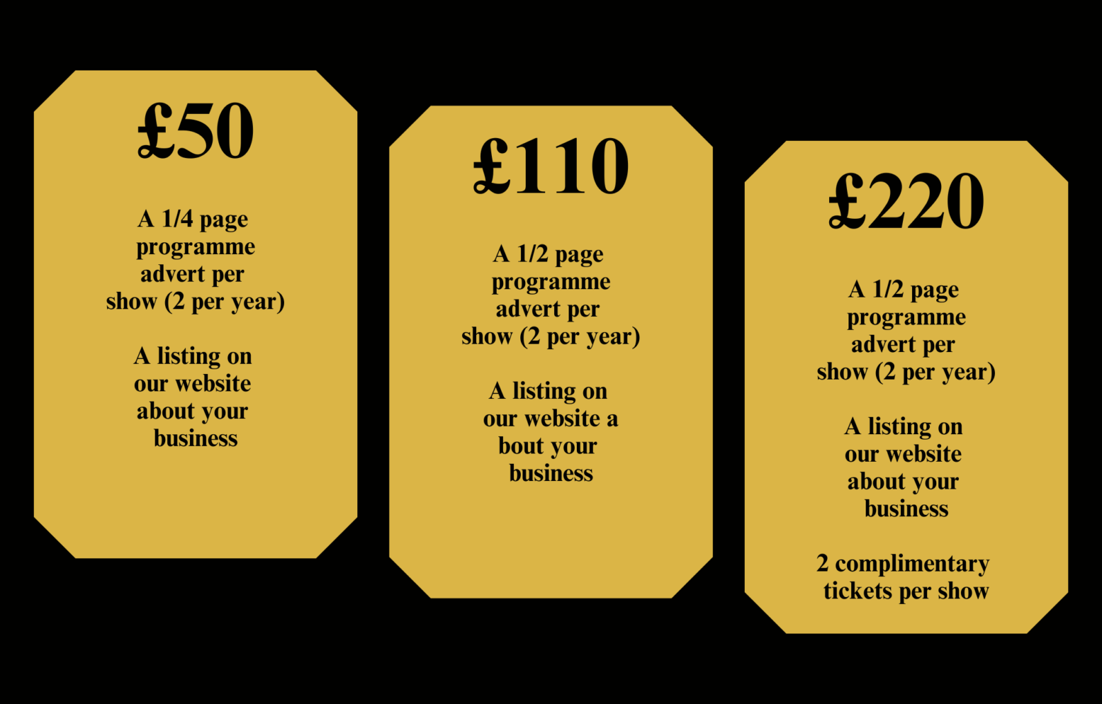 £50 - A 1/4 page programme advert per
show (2 per year), A listing on our website about your business.

£110 - A 1/2 page programme advert per show (2 per year), A listing on our website a bout your business.

£220 - A 1/2 page programme advert per show (2 per year), A listing on our website about your business, 2 complimentary tickets per show